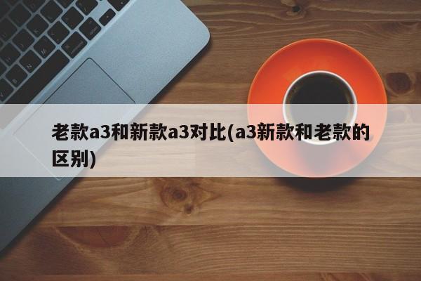 老款a3和新款a3对比(a3新款和老款的区别)