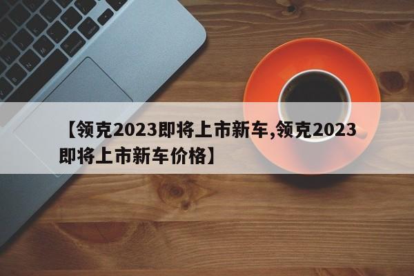 【领克2023即将上市新车,领克2023即将上市新车价格】