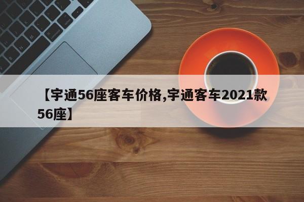 【宇通56座客车价格,宇通客车2021款56座】