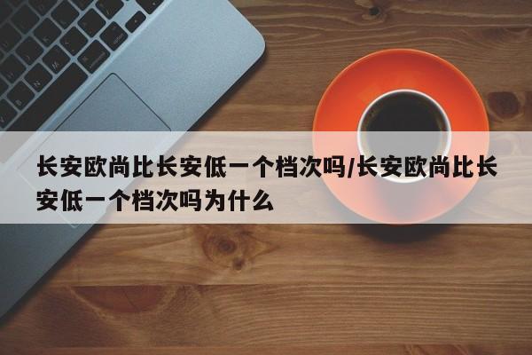 长安欧尚比长安低一个档次吗/长安欧尚比长安低一个档次吗为什么