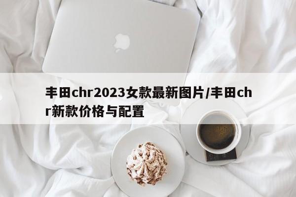 丰田chr2023女款最新图片/丰田chr新款价格与配置