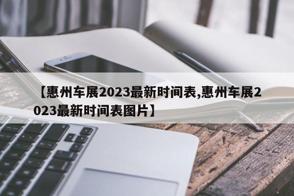 【惠州车展2023最新时间表,惠州车展2023最新时间表图片】