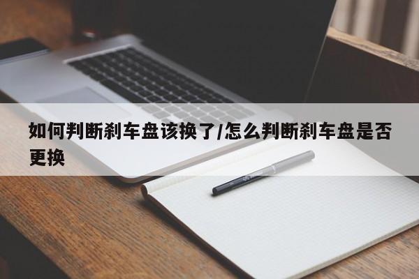 如何判断刹车盘该换了/怎么判断刹车盘是否更换