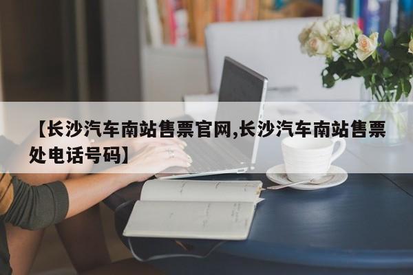 【长沙汽车南站售票官网,长沙汽车南站售票处电话号码】
