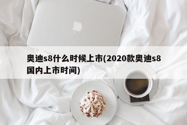 奥迪s8什么时候上市(2020款奥迪s8国内上市时间)