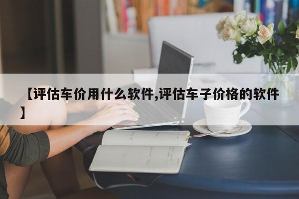 【评估车价用什么软件,评估车子价格的软件】