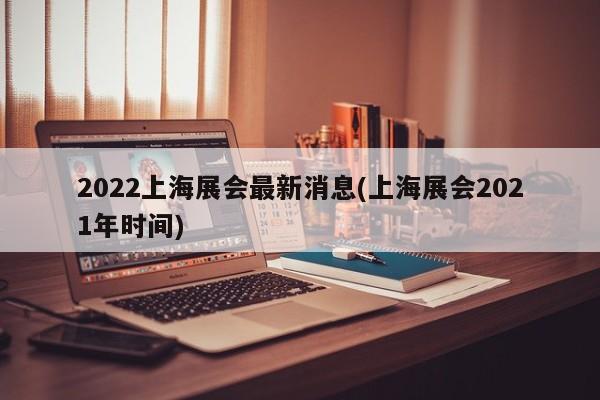 2022上海展会最新消息(上海展会2021年时间)