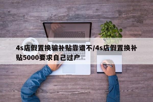 4s店假置换骗补贴靠谱不/4s店假置换补贴5000要求自己过户