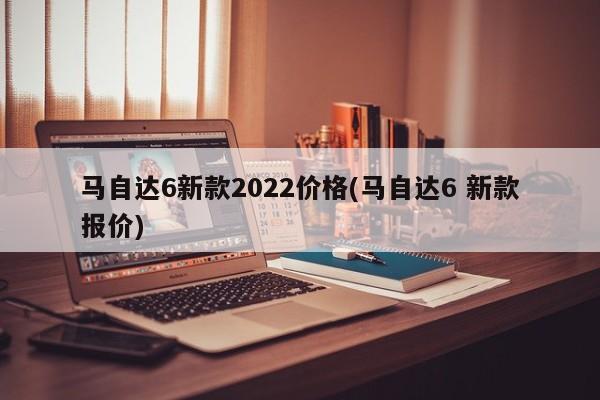 马自达6新款2022价格(马自达6 新款报价)