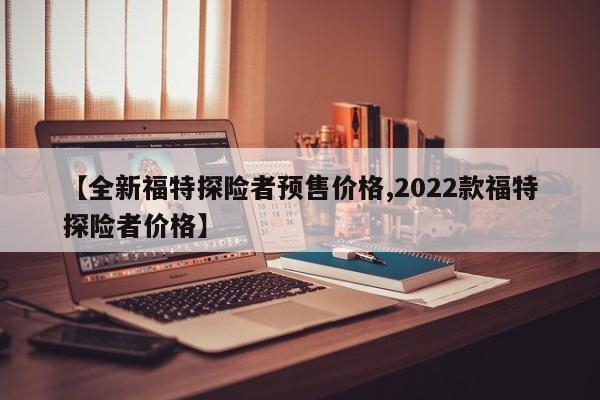 【全新福特探险者预售价格,2022款福特探险者价格】