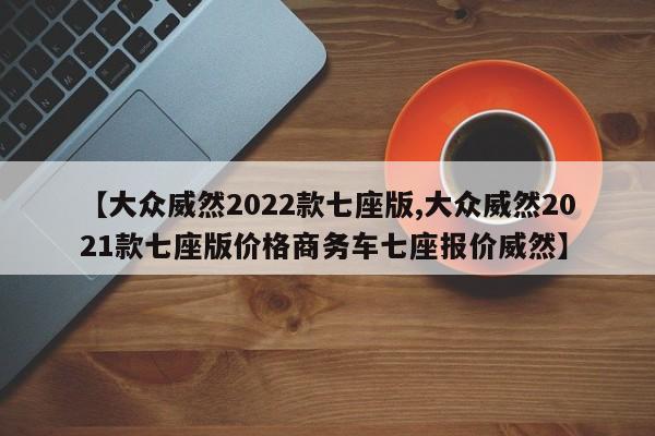【大众威然2022款七座版,大众威然2021款七座版价格商务车七座报价威然】