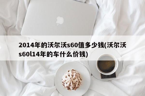 2014年的沃尔沃s60值多少钱(沃尔沃s60l14年的车什么价钱)