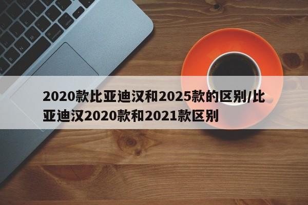 2020款比亚迪汉和2025款的区别/比亚迪汉2020款和2021款区别