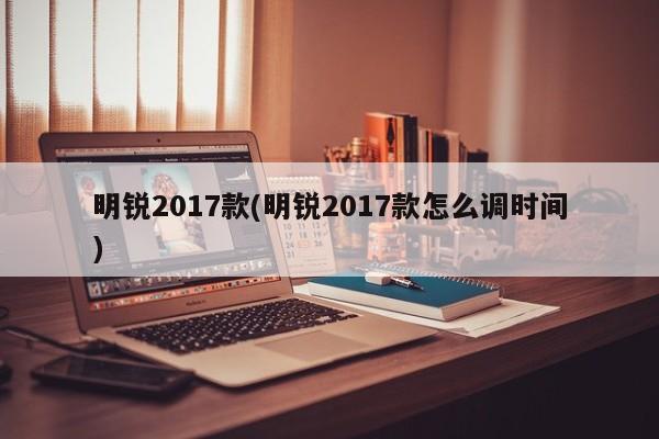 明锐2017款(明锐2017款怎么调时间)
