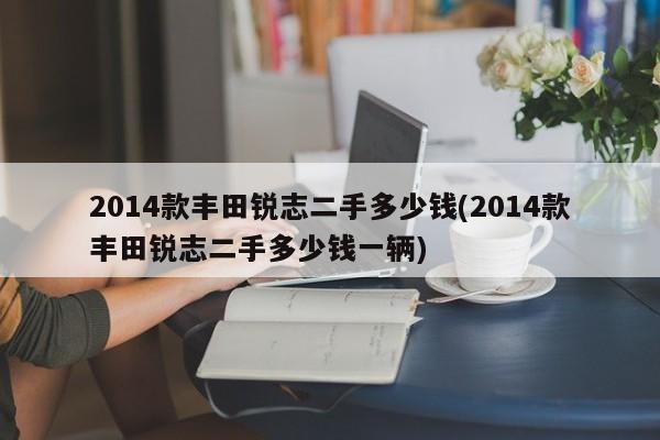 2014款丰田锐志二手多少钱(2014款丰田锐志二手多少钱一辆)