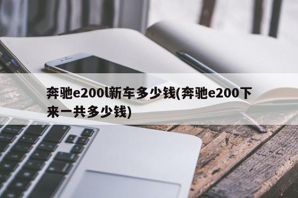 奔驰e200l新车多少钱(奔驰e200下来一共多少钱)
