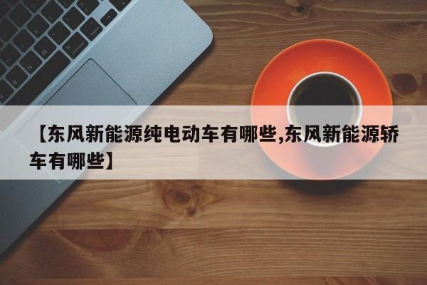 【东风新能源纯电动车有哪些,东风新能源轿车有哪些】
