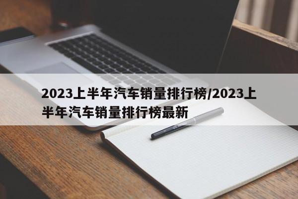 2023上半年汽车销量排行榜/2023上半年汽车销量排行榜最新