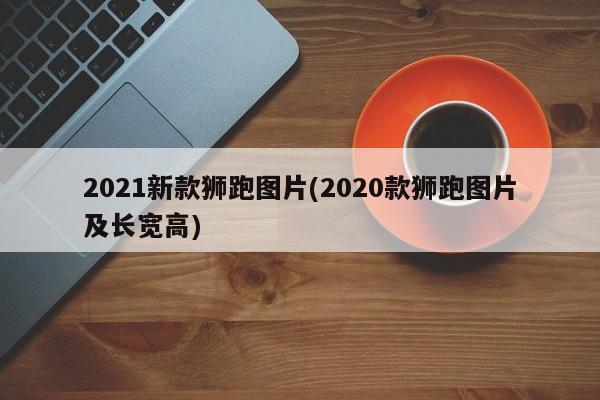 2021新款狮跑图片(2020款狮跑图片及长宽高)
