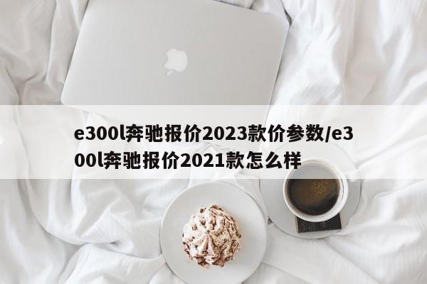 e300l奔驰报价2023款价参数/e300l奔驰报价2021款怎么样