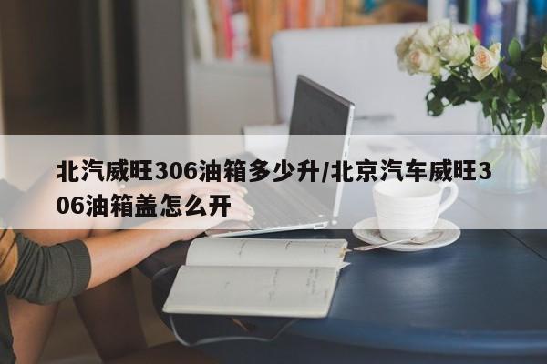北汽威旺306油箱多少升/北京汽车威旺306油箱盖怎么开