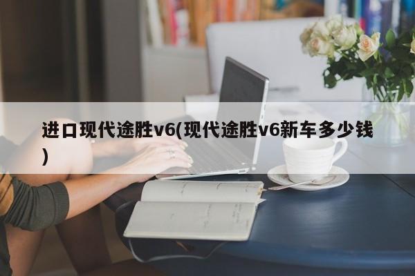 进口现代途胜v6(现代途胜v6新车多少钱)