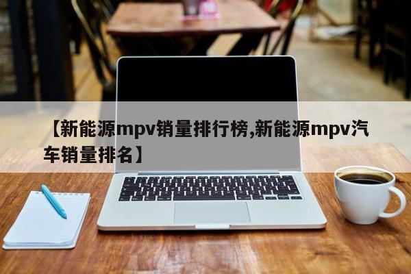 【新能源mpv销量排行榜,新能源mpv汽车销量排名】
