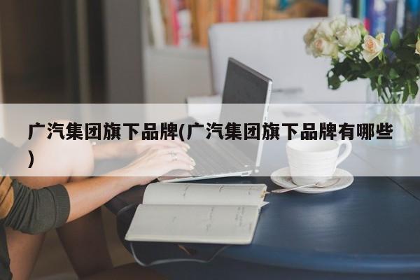 广汽集团旗下品牌(广汽集团旗下品牌有哪些)