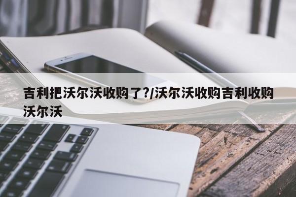 吉利把沃尔沃收购了?/沃尔沃收购吉利收购沃尔沃