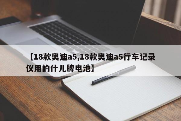 【18款奥迪a5,18款奥迪a5行车记录仪用的什儿牌电池】