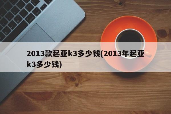 2013款起亚k3多少钱(2013年起亚k3多少钱)