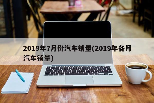 2019年7月份汽车销量(2019年各月汽车销量)