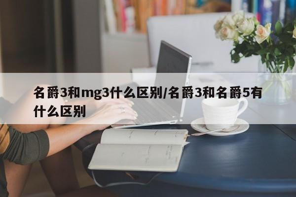 名爵3和mg3什么区别/名爵3和名爵5有什么区别
