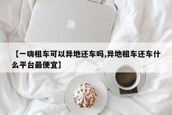 【一嗨租车可以异地还车吗,异地租车还车什么平台最便宜】