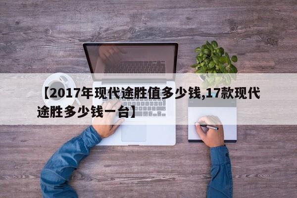 【2017年现代途胜值多少钱,17款现代途胜多少钱一台】