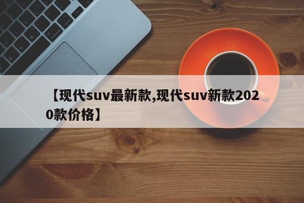 【现代suv最新款,现代suv新款2020款价格】