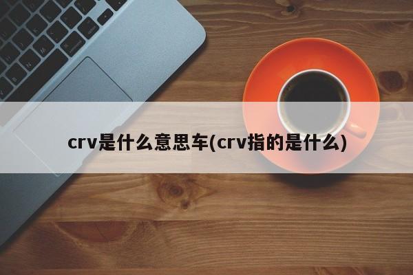 crv是什么意思车(crv指的是什么)