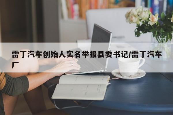 雷丁汽车创始人实名举报县委书记/雷丁汽车厂
