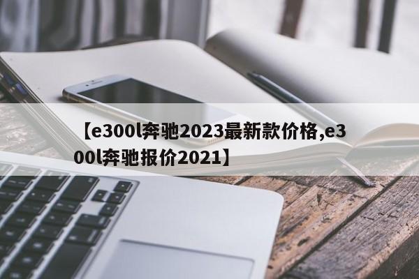 【e300l奔驰2023最新款价格,e300l奔驰报价2021】