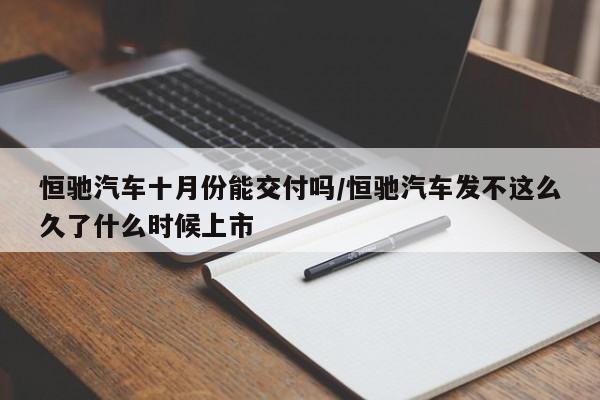 恒驰汽车十月份能交付吗/恒驰汽车发不这么久了什么时候上市