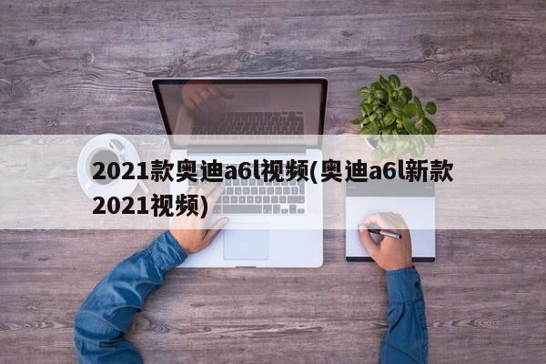 2021款奥迪a6l视频(奥迪a6l新款2021视频)