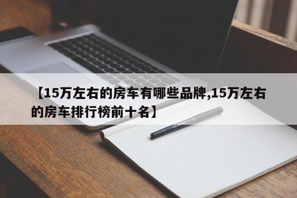 【15万左右的房车有哪些品牌,15万左右的房车排行榜前十名】