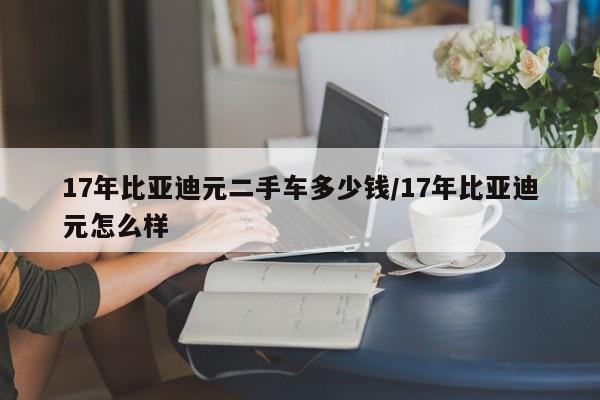 17年比亚迪元二手车多少钱/17年比亚迪元怎么样