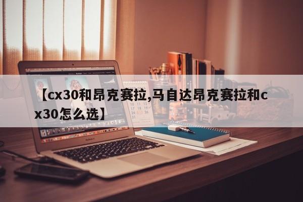 【cx30和昂克赛拉,马自达昂克赛拉和cx30怎么选】