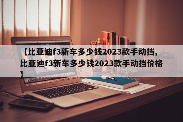 【比亚迪f3新车多少钱2023款手动挡,比亚迪f3新车多少钱2023款手动挡价格】