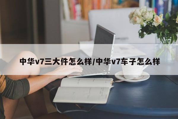 中华v7三大件怎么样/中华v7车子怎么样