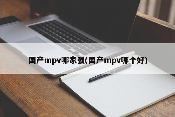 国产mpv哪家强(国产mpv哪个好)
