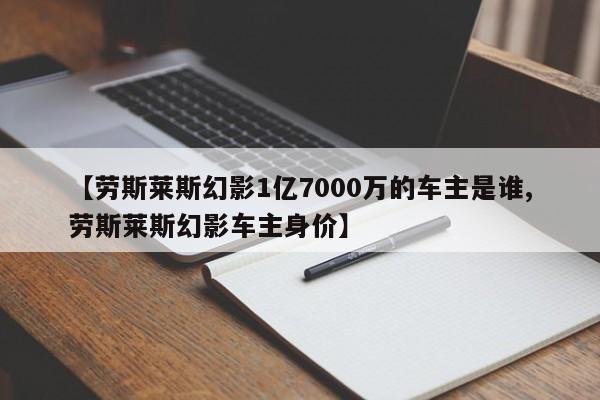 【劳斯莱斯幻影1亿7000万的车主是谁,劳斯莱斯幻影车主身价】