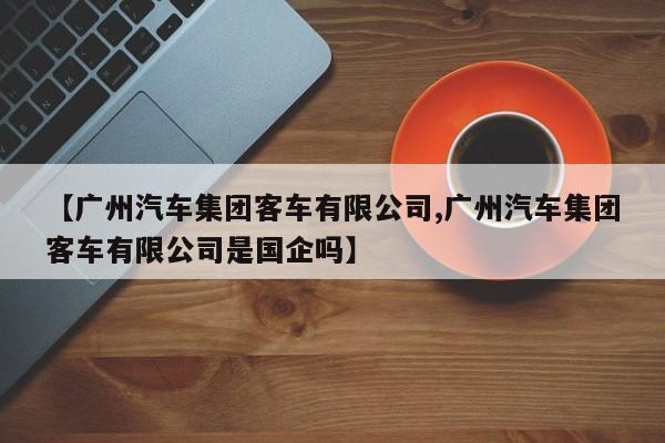 【广州汽车集团客车有限公司,广州汽车集团客车有限公司是国企吗】