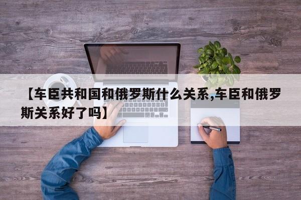 【车臣共和国和俄罗斯什么关系,车臣和俄罗斯关系好了吗】